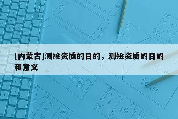 [內(nèi)蒙古]測繪資質(zhì)的目的，測繪資質(zhì)的目的和意義