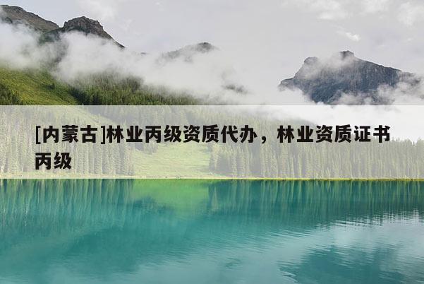 [內(nèi)蒙古]林業(yè)丙級資質(zhì)代辦，林業(yè)資質(zhì)證書丙級