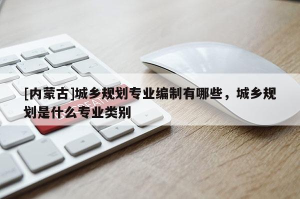 [內蒙古]城鄉規劃專業編制有哪些，城鄉規劃是什么專業類別