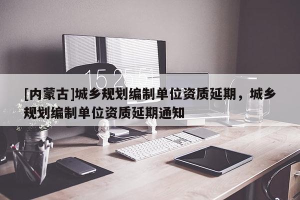 [內(nèi)蒙古]城鄉(xiāng)規(guī)劃編制單位資質(zhì)延期，城鄉(xiāng)規(guī)劃編制單位資質(zhì)延期通知