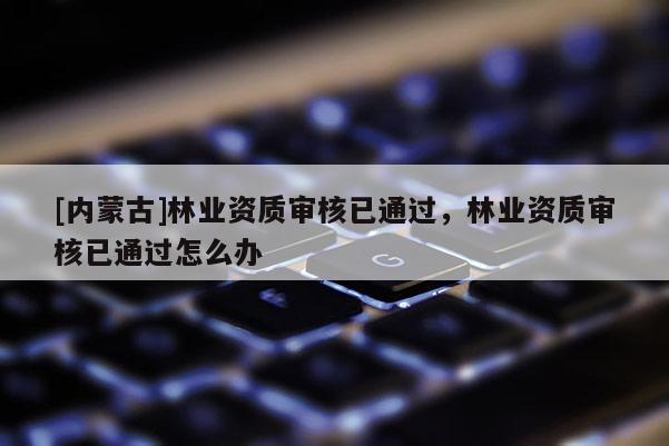 [內蒙古]林業資質審核已通過，林業資質審核已通過怎么辦