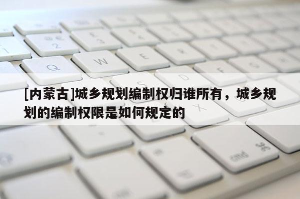 [內蒙古]城鄉規劃編制權歸誰所有，城鄉規劃的編制權限是如何規定的