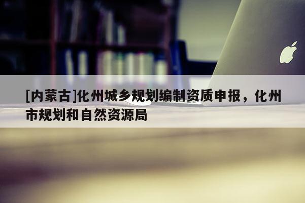 [內(nèi)蒙古]化州城鄉(xiāng)規(guī)劃編制資質(zhì)申報，化州市規(guī)劃和自然資源局