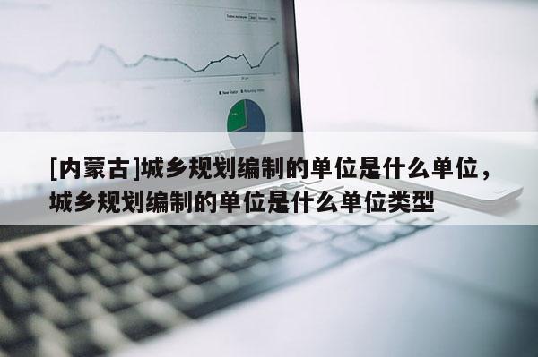 [內蒙古]城鄉規劃編制的單位是什么單位，城鄉規劃編制的單位是什么單位類型