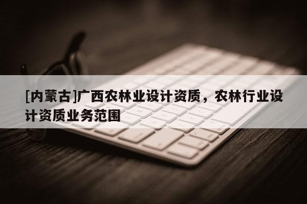 [內蒙古]廣西農林業設計資質，農林行業設計資質業務范圍