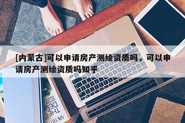 [內蒙古]可以申請房產測繪資質嗎，可以申請房產測繪資質嗎知乎