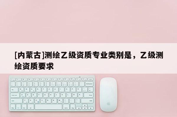 [內蒙古]測繪乙級資質專業類別是，乙級測繪資質要求