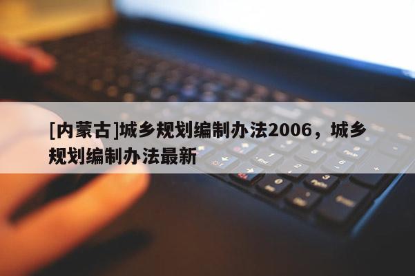 [內(nèi)蒙古]城鄉(xiāng)規(guī)劃編制辦法2006，城鄉(xiāng)規(guī)劃編制辦法最新