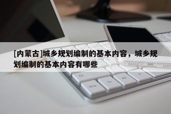 [內蒙古]城鄉規劃編制的基本內容，城鄉規劃編制的基本內容有哪些