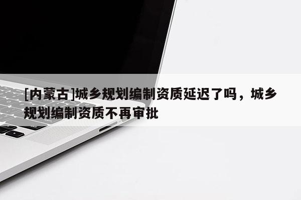 [內(nèi)蒙古]城鄉(xiāng)規(guī)劃編制資質(zhì)延遲了嗎，城鄉(xiāng)規(guī)劃編制資質(zhì)不再審批