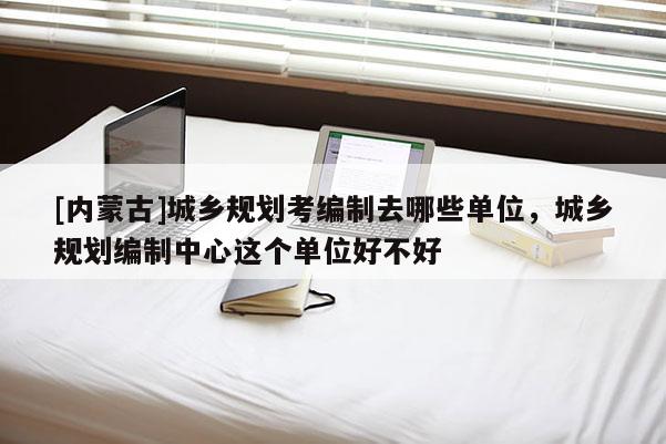 [內(nèi)蒙古]城鄉(xiāng)規(guī)劃考編制去哪些單位，城鄉(xiāng)規(guī)劃編制中心這個單位好不好