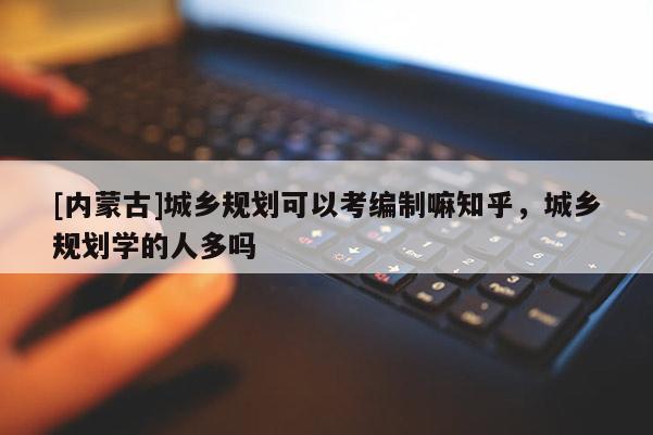 [內蒙古]城鄉規劃可以考編制嘛知乎，城鄉規劃學的人多嗎