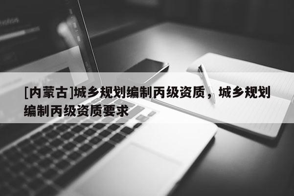 [內(nèi)蒙古]城鄉(xiāng)規(guī)劃編制丙級(jí)資質(zhì)，城鄉(xiāng)規(guī)劃編制丙級(jí)資質(zhì)要求
