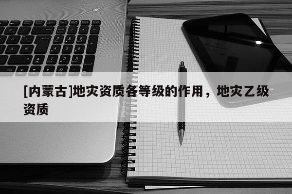 [內蒙古]地災資質各等級的作用，地災乙級資質