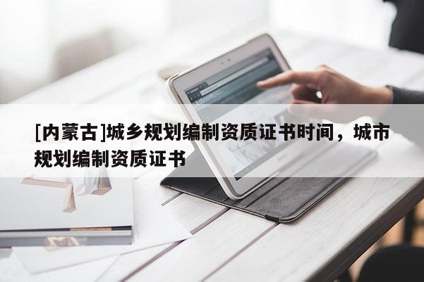 [內蒙古]城鄉規劃編制資質證書時間，城市規劃編制資質證書