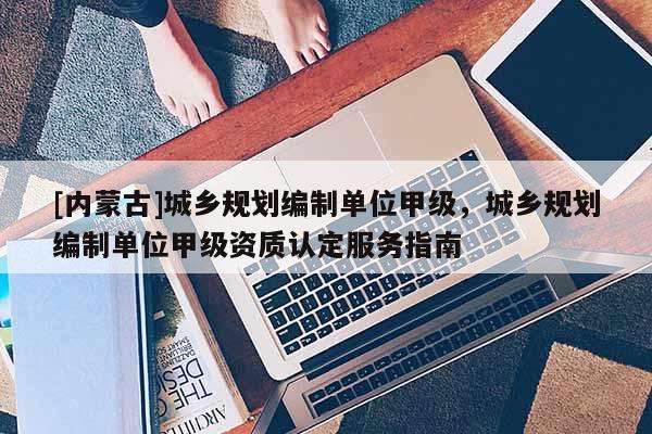 [內(nèi)蒙古]城鄉(xiāng)規(guī)劃編制單位甲級，城鄉(xiāng)規(guī)劃編制單位甲級資質(zhì)認(rèn)定服務(wù)指南