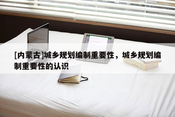 [內(nèi)蒙古]城鄉(xiāng)規(guī)劃編制重要性，城鄉(xiāng)規(guī)劃編制重要性的認識