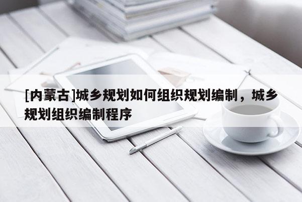 [內蒙古]城鄉規劃如何組織規劃編制，城鄉規劃組織編制程序