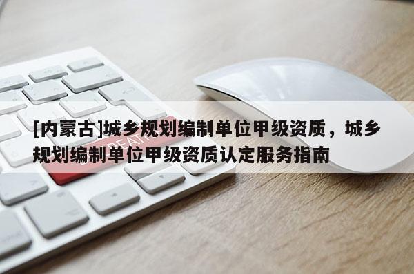 [內蒙古]城鄉規劃編制單位甲級資質，城鄉規劃編制單位甲級資質認定服務指南