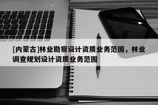 [內(nèi)蒙古]林業(yè)勘察設(shè)計(jì)資質(zhì)業(yè)務(wù)范圍，林業(yè)調(diào)查規(guī)劃設(shè)計(jì)資質(zhì)業(yè)務(wù)范圍