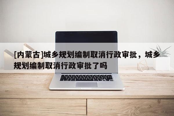[內蒙古]城鄉規劃編制取消行政審批，城鄉規劃編制取消行政審批了嗎