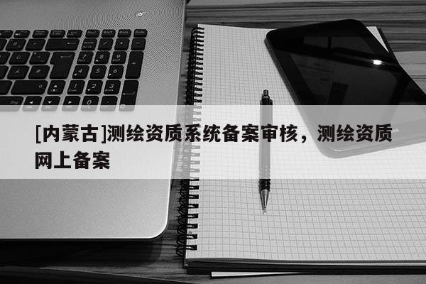 [內蒙古]測繪資質系統備案審核，測繪資質網上備案