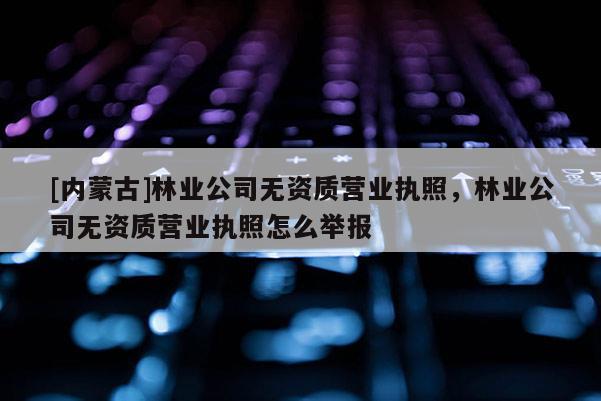 [內蒙古]林業公司無資質營業執照，林業公司無資質營業執照怎么舉報