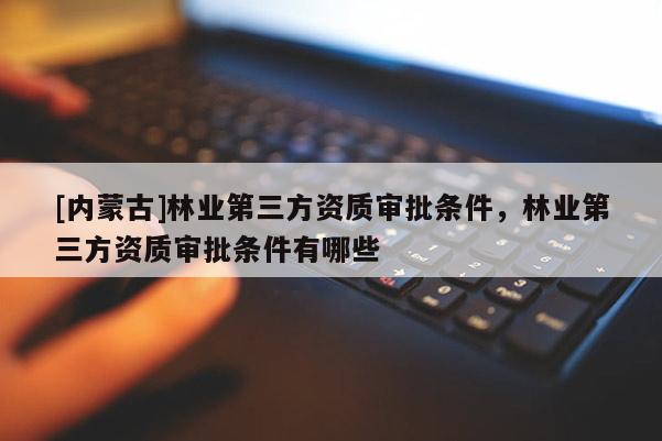 [內蒙古]林業(yè)第三方資質審批條件，林業(yè)第三方資質審批條件有哪些