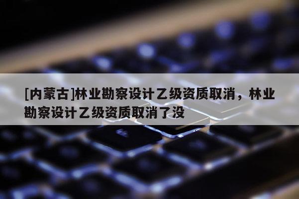 [內(nèi)蒙古]林業(yè)勘察設(shè)計乙級資質(zhì)取消，林業(yè)勘察設(shè)計乙級資質(zhì)取消了沒