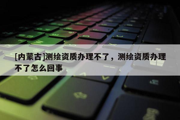 [內蒙古]測繪資質辦理不了，測繪資質辦理不了怎么回事
