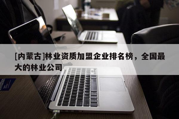 [內蒙古]林業資質加盟企業排名榜，全國最大的林業公司