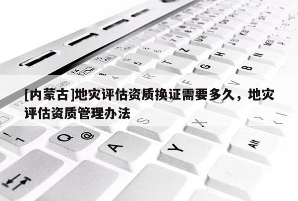 [內蒙古]地災評估資質換證需要多久，地災評估資質管理辦法