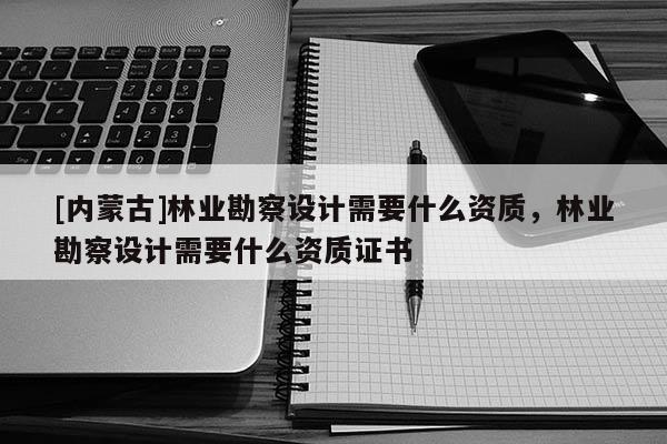 [內蒙古]林業勘察設計需要什么資質，林業勘察設計需要什么資質證書