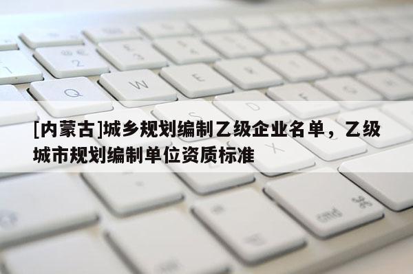 [內蒙古]城鄉規劃編制乙級企業名單，乙級城市規劃編制單位資質標準