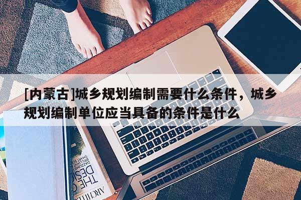 [內蒙古]城鄉規劃編制需要什么條件，城鄉規劃編制單位應當具備的條件是什么