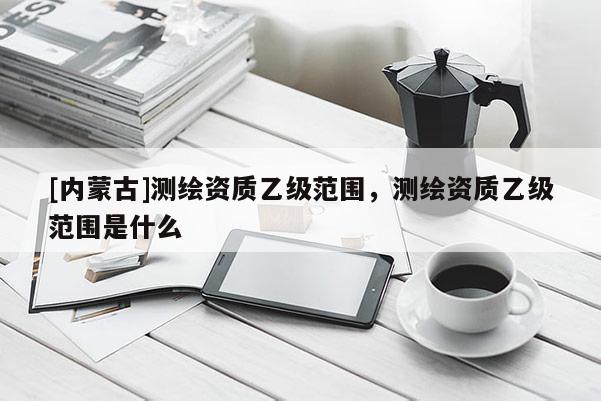 [內蒙古]測繪資質乙級范圍，測繪資質乙級范圍是什么