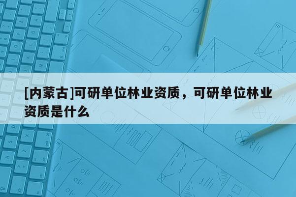 [內蒙古]可研單位林業資質，可研單位林業資質是什么