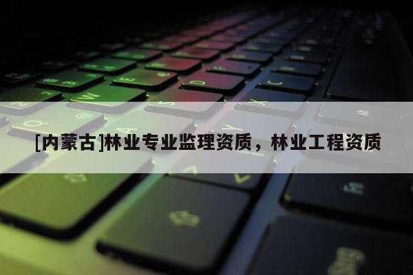 [內(nèi)蒙古]林業(yè)專業(yè)監(jiān)理資質(zhì)，林業(yè)工程資質(zhì)