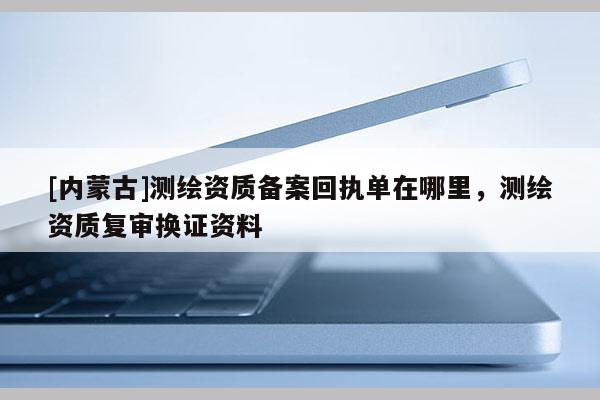 [內蒙古]測繪資質備案回執單在哪里，測繪資質復審換證資料