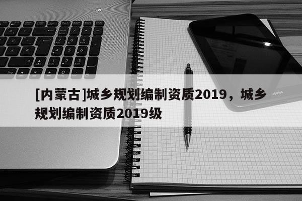 [內蒙古]城鄉規劃編制資質2019，城鄉規劃編制資質2019級