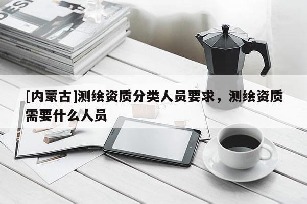 [內蒙古]測繪資質分類人員要求，測繪資質需要什么人員