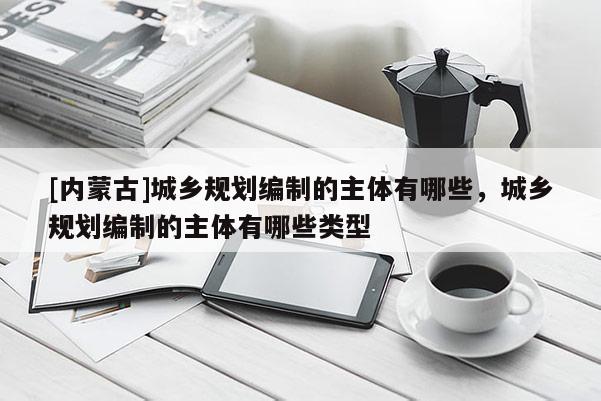 [內蒙古]城鄉規劃編制的主體有哪些，城鄉規劃編制的主體有哪些類型