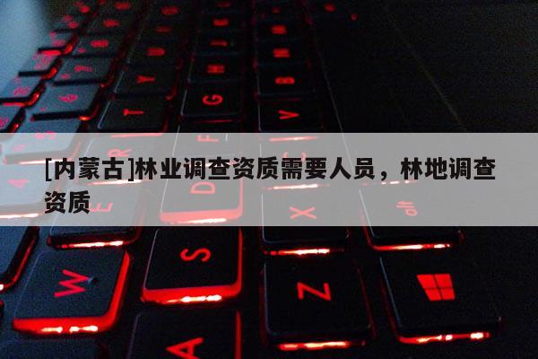 [內(nèi)蒙古]林業(yè)調(diào)查資質(zhì)需要人員，林地調(diào)查資質(zhì)