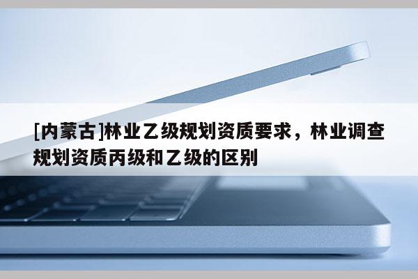 [內蒙古]林業乙級規劃資質要求，林業調查規劃資質丙級和乙級的區別