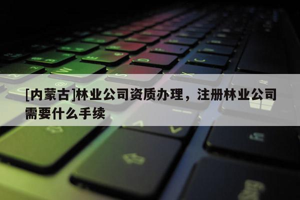 [內(nèi)蒙古]林業(yè)公司資質(zhì)辦理，注冊林業(yè)公司需要什么手續(xù)