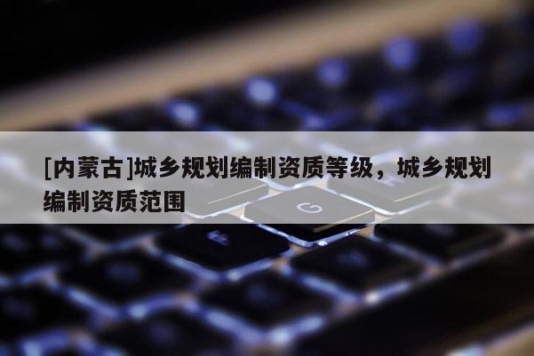 [內蒙古]城鄉規劃編制資質等級，城鄉規劃編制資質范圍