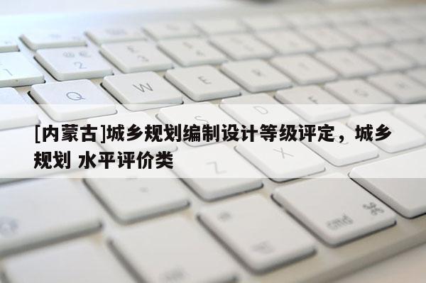 [內蒙古]城鄉規劃編制設計等級評定，城鄉規劃 水平評價類