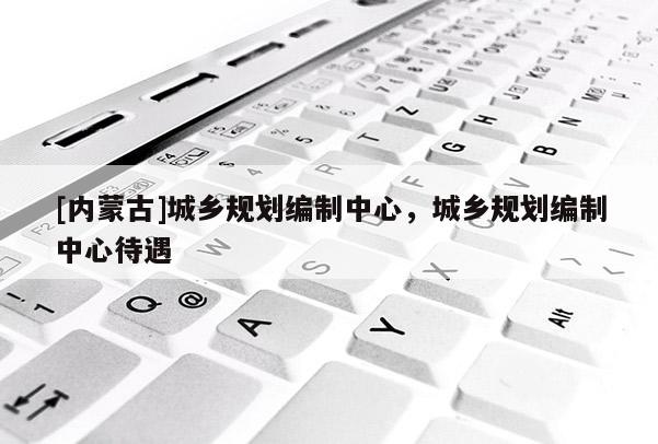 [內蒙古]城鄉(xiāng)規(guī)劃編制中心，城鄉(xiāng)規(guī)劃編制中心待遇