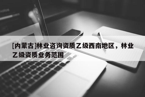 [內蒙古]林業咨詢資質乙級西南地區，林業乙級資質業務范圍