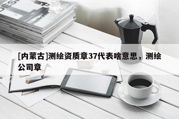 [內(nèi)蒙古]測(cè)繪資質(zhì)章37代表啥意思，測(cè)繪公司章